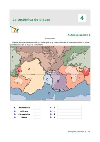La tectónica de placas
Autoevaluación 1
Completar
1. Intenta recordar la denominación de las placas y su situación en el mapa indicando la letra
que la localiza en el mapa o su nombre.
.
1. Australiana 5. J
2. Africana 6. L
3. Euroasiática 7. I
4. Nazca 8. K
Biología y Geología 4 . 26
4
 
