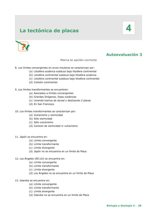 La tectónica de placas
Autoevaluación 3
Marca la opción correcta
8. Los límites convergentes en arcos insulares se caracterizan por:
(a) Litosfera oceánica subduce bajo litosfera continental
(b) Litosfera continental subduce bajo litosfera oceánica
(c) Litosfera continental subduce bajo litosfera continental
(d) Colisión continental.
9. Los límites transformantes se encuentran:
(a) Asociados a límites convergentes
(b) Grandes Orógenos, fosas oceánicas
(c) Uniendo tramos de dorsal y deslizando 2 placas
(d) En San Francisco
10. Los límites transformantes se caracterizan por:
(a) Vulcanismo y sismicidad
(b) Sólo sismicidad
(c) Sólo vulcanismo
(d) Carecen de sismicidad ni vulcanismo
11. Japón se encuentra en:
(a) Límite convergente
(b) Límite transformante
(c) Límite divergente
(d) Japón no se encuentra en un límite de Placa
12. Los Ángeles (EE.UU) se encuentra en:
(a) Límite convergente
(b) Límite transformante
(c) Límite divergente
(d) Los Ángeles no se encuentra en un límite de Placa
13. Islandia se encuentra en:
(a) Límite convergente
(b) Límite transformante
(c) Límite divergente
(d) Islandia no se encuentra en un límite de Placa
Biología y Geología 4 . 28
4
 