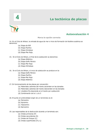 La tectónica de placas
Autoevaluación 4
Marca la opción correcta
14. En el Ciclo de Wilson, la entrada de agua de mar e inicio de formación de litosfera oceánica se
denomina:
(a) Etapa de Rift
(b) Etapa Pacífico
(c) Etapa Himalaya
(d) Etapa Mar Rojo.
15. En el Ciclo de Wilson, el final de la subducción se denomina:
(a) Etapa Atlántico
(b) Etapa Golfo Pérsico
(c) Etapa Mar Rojo
(d) Etapa Hilmalaya
16. En el Ciclo de Wilson, el inicio de subducción se produce en la:
(a) Etapa Golfo Pérsico
(b) Etapa Pacífico
(c) Etapa Mar Rojo
(d) Etapa Atlántico
17. En funcionamiento de las placas por convección:
(a) Materiales calientes del manto ascienden en las dorsales
(b) Materiales calientes del manto descienden en las dorsales
(c) Litosfera fría desciende en el manto por subducción
(d) Combinación de la 1 y la 3
18. El punto en profundidad origen de un terremoto es el:
(a) Pericentro
(b) Epicentro
(c) Hipocentro
(d) Baricentro
19. Las responsables de la destrucción durante un terremoto son:
(a) Ondas primarias (P)
(b) Ondas secundarias (S)
(c) Ondas de Choque (C)
(d) Ondas superficiales (R y L)
Biología y Geología 4 . 29
4
 