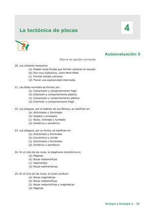 La tectónica de placas
Autoevaluación 5
Marca la opción correcta
20. Los volcanes hawaianos
(a) Poseen lavas fluidas que forman volcanes en escudo.
(b) Son muy explosivos, como Mont Pelee
(c) Forman estrato volcanes.
(d) Tienen una explosividad intermedia
21. Las fallas normales se forman por:
(a) Compresión y comportamiento frágil
(b) Extensión y comportamiento plástico
(c) Compresión y comportamiento plástico
(d) Extensión y comportamiento frágil
22. Los pliegues, por el espesor de sus flancos, se clasifican en:
(a) Anticlinales y Sinclinales
(b) Isopaco y anisopaco
(c) Recto, inclinado y tumbado
(d) Simétrico y asimétrico
23. Los pliegues, por su forma, se clasifican en:
(a) Anticlinales y Sinclinales
(b) Concéntrico y similar
(c) Anticlinales y Sinclinales
(d) Simétrico y asimétrico
24. En el ciclo de las rocas, la diagénesis transforma en:
(a) Magmas
(b) Rocas metamórficas
(c) Sedimentos
(d) Rocas sedimentarias
25. En el ciclo de las rocas, la fusión produce:
(a) Rocas magmáticas
(b) Rocas metamórficas
(c) Rocas metamórficas y magmáticas
(d) Magmas
Biología y Geología 4 . 30
4
 