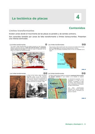 La tectónica de placas
Contenidos
Límites transformantes
Existen zonas donde el movimiento de las placas es paralelo y de sentido contrario.
Son conocidos también por zonas de falla transformante o límites transcurrentes. Presentan
una intensa sismicidad.
Biología y Geología 4 . 6
4
 