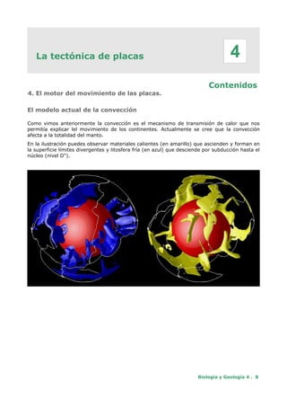 La tectónica de placas
Contenidos
4. El motor del movimiento de las placas.
El modelo actual de la convección
Como vimos anteriormente la convección es el mecanismo de transmisión de calor que nos
permitía explicar lel movimiento de los continentes. Actualmente se cree que la convección
afecta a la totalidad del manto.
En la ilustración puedes observar materiales calientes (en amarillo) que ascienden y forman en
la superficie límites divergentes y litosfera fría (en azul) que desciende por subducción hasta el
núcleo (nivel D").
Biología y Geología 4 . 8
4
 