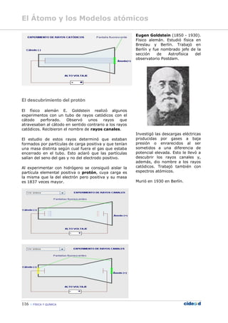 El Átomo y los Modelos atómicos
116  FÍSICA Y QUÍMICA
El descubrimiento del protón
El físico alemán E. Goldstein realizó algunos
experimentos con un tubo de rayos catódicos con el
cátodo perforado. Observó unos rayos que
atravesaban al cátodo en sentido contrario a los rayos
catódicos. Recibieron el nombre de rayos canales.
El estudio de estos rayos determinó que estaban
formados por partículas de carga positiva y que tenían
una masa distinta según cual fuera el gas que estaba
encerrado en el tubo. Esto aclaró que las partículas
salían del seno del gas y no del electrodo positivo.
Al experimentar con hidrógeno se consiguió aislar la
partícula elemental positiva o protón, cuya carga es
la misma que la del electrón pero positiva y su masa
es 1837 veces mayor.
Eugen Goldstein (1850 - 1930).
Físico alemán. Estudió física en
Breslau y Berlín. Trabajó en
Berlín y fue nombrado jefe de la
sección de Astrofísica del
observatorio Postdam.
Investigó las descargas eléctricas
producidas por gases a baja
presión o enrarecidos al ser
sometidos a una diferencia de
potencial elevada. Esto le llevó a
descubrir los rayos canales y,
además, dio nombre a los rayos
catódicos. Trabajó también con
espectros atómicos.
Murió en 1930 en Berlín.
 