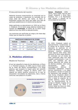 FÍSICA Y QUÍMICA  117
El Átomo y los Modelos atómicos
El descubrimiento del neutrón
Mediante diversos experimentos se comprobó que la
masa de protones y electrones no coincidía con la
masa total del átomo; por tanto, el físico E.
Rutherford supuso que tenía que haber otro tipo de
partícula subatómica en el interior de los átomos.
Estas partículas se descubrieron en 1932 por el físico
J. Chadwick. Al no tener carga eléctrica recibieron el
nombre de neutrones. El hecho de no tener carga
eléctrica hizo muy difícil su descubrimiento.
Los neutrones son partículas sin carga y de masa algo
mayor que la masa de un protón.
3. Modelos atómicos
Modelo de Thomson
Al ser tan pequeña la masa de los electrones, el físico
J. J. Thomson propuso, en 1904, que la mayor parte
de la masa del átomo correspondería a la carga
positiva, que ocuparía la mayor parte del volumen
atómico. Thomson imaginó el átomo como una
especie de esfera positiva continua en la que se
encuentran incrustados los electrones, más o menos
como las uvas pasas en un pudin.
James Chadwick (1891 -
1974). Físico inglés. Hijo de John
Joseph Chadwick y Anne Mary
Knowles. Fue a la Manchester
High School, y estudió en la
Universidad de Cambridge.
En 1932, Chadwick realizó un
descubrimiento fundamental en
el campo de la ciencia nuclear:
descubrió la partícula en el
núcleo del átomo que pasaría a
llamarse neutrón, predicción
hecha algunos años antes. Esta
partícula no tiene carga eléctrica.
En contraste con el núcleo de
helio (partículas alfa) que está
cargado positivamente y por lo
tanto son repelidas por las
fuerzas eléctricas del núcleo de
los átomos pesados, esta nueva
herramienta para la
desintegración atómica no
necesitaba sobrepasar ninguna
barrera electrónica, y es capaz
de penetrar y dividir el núcleo de
los elementos más pesados. De
esta forma, Chadwick allanó el
camino hacia la fisión del uranio
235 y hacia la creación de la
bomba atómica. Como premio
por su descubrimiento se le
otorgó la Medalla Hughes de la
Royal Society en 1932 y el
Premio Nobel de física en 1935.
También descubrió el tritio.
 