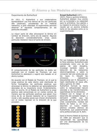 FÍSICA Y QUÍMICA  119
El Átomo y los Modelos atómicos
Experimento de Rutherford
En 1911, E. Rutherford y sus colaboradores
bombardearon una fina lámina de oro con partículas
alfa (positivas), procedentes de un material
radiactivo, a gran velocidad. El experimento permitió
observar el siguiente comportamiento en las
partículas lanzadas:
La mayor parte de ellas atravesaron la lámina sin
cambiar de dirección, como era de esperar. Algunas
se desviaron considerablemente. Unas pocas
partículas rebotaron hacia la fuente de emisión.
El comportamiento de las partículas no podía ser
explicado con el modelo de Thomson, así que
Rutherford lo abandonó y sugirió otro basado en el
átomo nuclear.
De acuerdo con el Modelo de Thomson, en el cual la
carga positiva de cada átomo está distribuida de
forma homogénea, las partículas positivas que
atraviesan la lámina no deberían ser apreciablemente
desviadas de su trayectoria inicial. Evidentemente,
esto no ocurría. En el Modelo de Rutherford la carga
positiva está concentrada en un núcleo central, de
manera que las partículas positivas que pasan muy
cerca de él, se desvían bastante de su trayectoria
inicial y sólo aquellas pocas que chocan directamente
con el núcleo regresan en la dirección de la que
proceden.
Ernest Rutherford (1871 -
1937). Físico y químico británico.
Rutherford destacó muy pronto
por su curiosidad y su capacidad
para la aritmética. Sus padres y
su maestro lo animaron mucho, y
resultó ser un alumno brillante
tanto en los estudios como en la
experimentación.
Por sus trabajos en el campo de
la física atómica, Rutherford está
considerado como uno de los
padres de esta disciplina.
Investigó también sobre la
detección de las radiaciones
electromagnéticas y sobre la
ionización del aire producido por
los rayos X. Estudió las
emisiones radioactivas
descubiertas por H. Becquerel, y
logró clasificarlas en rayos alfa,
beta y gamma. En 1902
Rutherford formuló la teoría
sobre la radioactividad natural
asociada a las transformaciones
espontáneas de los elementos.
Colaboró con H. Geiger en el
desarrollo del contador Geiger, y
demostró (1908) que las
partículas alfa son iones de helio
(más exactamente, núcleos del
átomo de helio) y, en 1911,
describió un nuevo modelo
atómico (modelo atómico de
Rutherford), que posteriormente
sería perfeccionado por N. Bohr.
Ganó el Premio Nobel de Química
en 1908 por descubrir que la
radiactividad iba acompañada
por una desintegración de los
elementos.
 