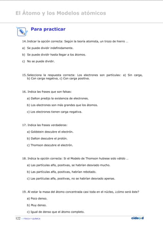El Átomo y los Modelos atómicos
122  FÍSICA Y QUÍMICA
Para practicar
14. Indicar la opción correcta: Según la teoría atomista, un trozo de hierro …
a) Se puede dividir indefinidamente.
b) Se puede dividir hasta llegar a los átomos.
c) No se puede dividir.
15. Selecciona la respuesta correcta: Los electrones son partículas: a) Sin carga,
b) Con carga negativa, c) Con carga positiva.
16. Indica las frases que son falsas:
a) Dalton predijo la existencia de electrones.
b) Los electrones son más grandes que los átomos.
c) Los electrones tienen carga negativa.
17. Indica las frases verdaderas:
a) Goldstein descubre el electrón.
b) Dalton descubre el protón.
c) Thomson descubre el electrón.
18. Indica la opción correcta: Si el Modelo de Thomson hubiese sido válido …
a) Las partículas alfa, positivas, se habrían desviado mucho.
b) Las partículas alfa, positivas, habrían rebotado.
c) Las partículas alfa, positivas, no se habrían desviado apenas.
19. Al estar la masa del átomo concentrada casi toda en el núcleo, ¿cómo será éste?
a) Poco denso.
b) Muy denso.
c) Igual de denso que el átomo completo.
 