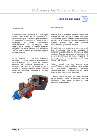 FÍSICA Y QUÍMICA  123
El Átomo y los Modelos atómicos
La televisión
El Tubo de Rayos Catódicos (CRT del inglés
Cathode Ray Tube) es un dispositivo de
visualización que se emplea principalmente
en monitores y televisiones, aunque en la
actualidad se están sustituyendo
paulatinamente por tecnologías como
plasma, LCD, debido al menor consumo
energético de estos últimos. Los televisores
CRT se han utilizado en nuestros hogares
durante 50 años.
En un televisor a color tres diferentes
emisores (1) lanzan haces de electrones de
distinta energía (2). Existe un sistema
complejo de campos magnéticos (3)
encargado de enfocar los haces sobre la
pantalla (4), donde, en cada punto, hay tres
sustancias diferentes, sensibles a cada uno
de los haces.
Para saber más
Curiosidades
¿Sabías que si nuestros átomos fueran del
tamaño de una naranja, nosotros seríamos
tan grandes que el Sistema Solar completo
entraría en la palma de nuestra mano? En
nuestro cuerpo hay una cantidad
enormemente grande de átomos.
En las horas anteriores a una tormenta en el
aire predominan los iones positivos o
cationes, inquietando a los animales y a los
insectos. Cuando ha pasado la tormenta, en
el aire predominan los iones negativos o
aniones, por lo que se percibe más fresco,
limpio y agradable.
Dalton afirmó que los átomos eran
pequeñísimos e indestructibles y que todas
las sustancias conocidas estaban
compuestas por combinaciones de esos
átomos. Con sus propias palabras:
"Tan difícil sería introducir un nuevo planeta
en el sistema solar, o aniquilar uno ya
existente, como crear o destruir una
partícula de hidrógeno".
 