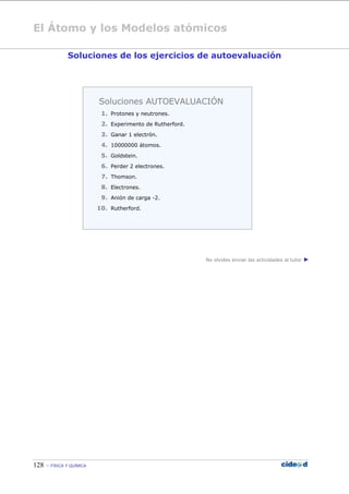 El Átomo y los Modelos atómicos
128  FÍSICA Y QUÍMICA
Soluciones de los ejercicios de autoevaluación
No olvides enviar las actividades al tutor ►
Soluciones AUTOEVALUACIÓN
1. Protones y neutrones.
2. Experimento de Rutherford.
3. Ganar 1 electrón.
4. 10000000 átomos.
5. Goldstein.
6. Perder 2 electrones.
7. Thomson.
8. Electrones.
9. Anión de carga -2.
10. Rutherford.
 