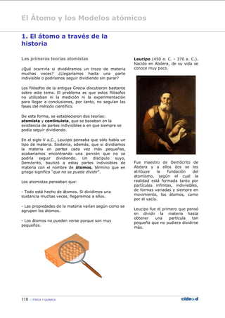 El Átomo y los Modelos atómicos
110  FÍSICA Y QUÍMICA
1. El átomo a través de la
historia
Las primeras teorías atomistas
¿Qué ocurriría si dividiéramos un trozo de materia
muchas veces? ¿Llegaríamos hasta una parte
indivisible o podríamos seguir dividiendo sin parar?
Los filósofos de la antigua Grecia discutieron bastante
sobre este tema. El problema es que estos filósofos
no utilizaban ni la medición ni la experimentación
para llegar a conclusiones, por tanto, no seguían las
fases del método científico.
De esta forma, se establecieron dos teorías:
atomista y continuista, que se basaban en la
existencia de partes indivisibles o en que siempre se
podía seguir dividiendo.
En el siglo V a.C., Leucipo pensaba que sólo había un
tipo de materia. Sostenía, además, que si dividíamos
la materia en partes cada vez más pequeñas,
acabaríamos encontrando una porción que no se
podría seguir dividiendo. Un discípulo suyo,
Demócrito, bautizó a estas partes indivisibles de
materia con el nombre de átomos, término que en
griego significa “que no se puede dividir”.
Los atomistas pensaban que:
- Todo está hecho de átomos. Si dividimos una
sustancia muchas veces, llegaremos a ellos.
- Las propiedades de la materia varían según como se
agrupen los átomos.
- Los átomos no pueden verse porque son muy
pequeños.
Leucipo (450 a. C. - 370 a. C.).
Nacido en Abdera, de su vida se
conoce muy poco.
Fue maestro de Demócrito de
Abdera y a ellos dos se les
atribuye la fundación del
atomismo, según el cual la
realidad está formada tanto por
partículas infinitas, indivisibles,
de formas variadas y siempre en
movimiento, los átomos, como
por el vacío.
Leucipo fue el primero que pensó
en dividir la materia hasta
obtener una partícula tan
pequeña que no pudiera dividirse
más.
 