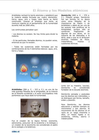 FÍSICA Y QUÍMICA  111
El Átomo y los Modelos atómicos
Aristóteles rechazó la teoría atomista y estableció que
la materia estaba formada por cuatro elementos:
tierra, agua, aire y fuego, esta teoría se llamó
continuista. Gracias al prestigio que tenía, se
mantuvo vigente en el pensamiento de la humanidad
durante más de 2000 años.
Los continuistas pensaban que:
- Los átomos no existen. No hay límite para dividir la
materia.
- Si las partículas, llamadas átomos, no pueden verse,
entonces es que no existen.
- Todas las sustancias están formadas por las
combinaciones de los 4 elementos básicos: agua, aire,
tierra y fuego.
Aristóteles (384 a. C. - 322 a. C.). es uno de los
más grandes filósofos de la antigüedad, de la historia
de la filosofía occidental y el autor enciclopédico más
portentoso que haya dado la humanidad.
Fue el creador de la lógica formal, economía,
astronomía, precursor de la anatomía y la biología y
un creador de la taxonomía (es considerado el padre
de la zoología y la botánica).
Demócrito (460 a. C. - 370 a.
C.). Filósofo griego. Demócrito
fue tan famoso en su época
como otros filósofos de la
importancia de Platón o de
Aristóteles y debió de ser uno de
los autores más prolíficos de la
Antigüedad, aunque sólo se
conservan fragmentos de
algunas de sus obras, en su
mayoría de las dedicadas a la
ética, pese a que se le atribuyen
diversos tratados de física,
matemáticas, música y
cuestiones técnicas.
Junto con su maestro, Leucipo,
Demócrito es considerado
fundador de la escuela atomista.
Demócrito pensaba y postulaba
que los átomos son indivisibles, y
se distinguen por forma, tamaño,
orden y posición.
Para Demócrito, los átomos
estuvieron y estarán siempre en
movimiento y son eternos. El
movimiento de los átomos en el
vacío es un rasgo inherente a
ellos, un hecho ligado a su
existencia, infinito, eterno e
indestructible.
 
