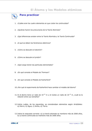 FÍSICA Y QUÍMICA  121
El Átomo y los Modelos atómicos
Para practicar
1. ¿Cuáles eran los cuatro elementos en que creían los continuistas?
2. ¿Quiénes fueron los precursores de la Teoría Atomista?
3. ¿Qué diferencias existen entre la Teoría Atomista y la Teoría Continuista?
4. ¿A qué se deben los fenómenos eléctricos?
5. ¿Cómo se descubre el electrón?
6. ¿Cómo se descubre el protón?
7. ¿Qué carga tienen las partículas elementales?
8. ¿En qué consiste el Modelo de Thomson?
9. ¿En qué consiste el Modelo de Rutherford?
10. ¿Por qué el experimento de Rutherford hace cambiar el modelo del átomo?
11. Si el átomo tiene un radio de 10-10
m y el núcleo un radio de 10-14
m, ¿cuál es la
relación entre sus tamaños?
12. Indica cuáles, de los siguientes, se consideraban elementos según Aristóteles:
a) Hierro, b) Agua, c) Arena, d) Tierra.
13. Indica la respuesta correcta: a) La teoría atomista se mantiene más de 2000 años,
b) La teoría continuista se mantiene más de 2000 años.
 