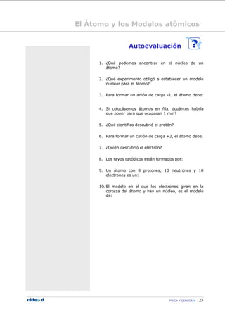 FÍSICA Y QUÍMICA  125
El Átomo y los Modelos atómicos
Autoevaluación
1. ¿Qué podemos encontrar en el núcleo de un
átomo?
2. ¿Qué experimento obligó a establecer un modelo
nuclear para el átomo?
3. Para formar un anión de carga -1, el átomo debe:
4. Si colocásemos átomos en fila, ¿cuántos habría
que poner para que ocuparan 1 mm?
5. ¿Qué científico descubrió el protón?
6. Para formar un catión de carga +2, el átomo debe.
7. ¿Quién descubrió el electrón?
8. Los rayos catódicos están formados por:
9. Un átomo con 8 protones, 10 neutrones y 10
electrones es un:
10. El modelo en el que los electrones giran en la
corteza del átomo y hay un núcleo, es el modelo
de:
 