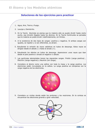 El Átomo y los Modelos atómicos
126  FÍSICA Y QUÍMICA
Soluciones de los ejercicios para practicar
1. Agua, Aire, Tierra y Fuego.
2. Leucipo y Demócrito.
3. En la Teoría Atomista se piensa que la materia sólo se puede dividir hasta cierto
punto, esa división llegaba hasta los átomos. En la Teoría Continuista se pensaba
que la materia se podía dividir indefinidamente, sin límites.
4. A la existencia de dos tipos de cargas: positiva y negativa. Si ambas cargas son
iguales, se repelen y si son diferentes, se atraen.
5. Estudiando la emisión de rayos catódicos en tubos de descarga. Estos rayos se
dirigían desde el cátodo (-) hasta el ánodo (+).
6. Estudiando los efectos en tubos de descarga. Aparecieron unos rayos que iban
desde el polo positivo o ánodo al negativo o cátodo.
7. Las partículas elementales tienen las siguientes cargas: Protón (carga positiva) ,
Electrón (carga negativa) y Neutrón (sin carga).
8. Considera al átomo como una esfera con toda la masa y la carga positiva. Los
electrones están incrustados en la esfera. La carga positiva se compensa con la
carga negativa de los electrones.
9. Considera un núcleo donde están los protones y los neutrones. En la corteza se
encuentran los electrones girando a gran velocidad.
 