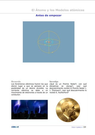 FÍSICA Y QUÍMICA  109
El Átomo y los Modelos atómicos
Antes de empezar
Recuerda Investiga
Los fenómenos eléctricos fueron los que
dieron lugar a que se pensara en la
posibilidad de un átomo divisible. La
corriente eléctrica se debe a un
movimiento de electrones a través de un
conductor.
¿Qué es un Premio Nobel?, ¿en qué
disciplinas se otorga?, ¿por qué
descubrimiento recibió el Premio Nobel J.
J. Thomson?, ¿por qué descubrimiento lo
recibió E. Rutherford?
 
