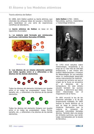 El Átomo y los Modelos atómicos
112  FÍSICA Y QUÍMICA
Teoría atómica de Dalton
En 1808, John Dalton publicó su teoría atómica, que
retomaba las antiguas ideas de Leucipo y Demócrito
pero basándose en una serie de experiencias
científicas de laboratorio.
La teoría atómica de Dalton se basa en los
siguientes enunciados:
1.- La materia está formada por minúsculas
partículas indivisibles llamadas ÁTOMOS.
2.- Los átomos de un mismo elemento químico
son todos iguales entre sí y diferentes a los
átomos de los demás elementos.
Todos los átomos del elemento Hidrógeno son iguales
entre sí en todas las propiedades: masa, forma,
tamaño, etc., y diferentes a los átomos de los demás
elementos.
Todos los átomos del elemento Oxígeno son iguales
entre sí en todas las propiedades: masa, forma,
tamaño, etc., y diferentes a los átomos de los demás
elementos.
John Dalton (1766 - 1844).
Naturalista, químico, matemático
y meteorólogo británico.
En 1793 inició estudios sobre
meteorología, recopilando a lo
largo de su vida más de 200.000
anotaciones, y ese mismo año
publicó Observaciones y Ensayos
de Meteorología. En sus estudios
sobre la meteorología desarrolló
varios instrumentos de medición
y propuso por primera vez que el
origen de la lluvia se encuentra
en el descenso de la
temperatura. En este ámbito
estudió también las auroras
boreales, y determinó que éstas
están relacionadas con el
magnetismo de la Tierra.
En 1801 enunció la ley de las
presiones parciales y la de las
proporciones múltiples. En 1805
expuso la teoría atómica en la
que se basa la ciencia física
moderna. Demuestra que la
materia se compone de
partículas indivisibles llamadas
átomos. También ideó una escala
de símbolos químicos, que serán
luego reemplazadas por la escala
de Berzelius.
 