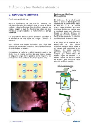 El Átomo y los Modelos atómicos
114  FÍSICA Y QUÍMICA
2. Estructura atómica
Fenómenos eléctricos
Algunos fenómenos de electrización pusieron de
manifiesto la naturaleza eléctrica de la materia. Para
explicar estos fenómenos, los científicos idearon un
modelo según el cual los fenómenos eléctricos son
debidos a una propiedad de la materia llamada carga
eléctrica.
Las propiedades de los cuerpos eléctricos se deben a
la existencia de dos tipos de cargas: positiva y
negativa.
Dos cuerpos que hayan adquirido una carga del
mismo tipo se repelen, mientras que si poseen carga
de distinto tipo se atraen.
En general, la materia es eléctricamente neutra, es
decir, tiene la misma cantidad de cada tipo de carga.
Si adquiere carga, tanto positiva como negativa, es
porque tiene más cantidad de un tipo que de otro.
Fenómenos eléctricos:
Electrostática
El fenómeno de la electricidad
llamó la atención de las personas
desde hace mucho tiempo. Hacia
el año 600 a. C., el filósofo
griego Tales de Mileto frotó una
resina de ámbar con piel de gato
y consiguió atraer con ella unos
trozos de pluma. ámbar, en
griego, se denomina elektron, de
ahí que ese fenómeno se conozca
con el nombre de electricidad.
A lo largo de la historia de la
electricidad se han ideado
distintos aparatos para saber si
un cuerpo está electrizado o no.
Algunos de estos aparatos
permiten comprobar que los
cuerpos que tienen carga del
mismo signo se repelen y si
tienen cargas de distinto signo,
se atraen. Aquí tenemos como
ejemplo un Electroscopio:
 