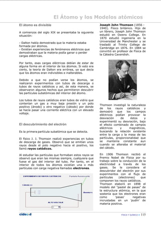 FÍSICA Y QUÍMICA  115
El Átomo y los Modelos atómicos
El átomo es divisible
A comienzos del siglo XIX se presentaba la siguiente
situación:
- Dalton había demostrado que la materia estaba
formada por átomos.
- Existían experiencias de fenómenos eléctricos que
demostraban que la materia podía ganar o perder
cargas eléctricas.
Por tanto, esas cargas eléctricas debían de estar de
alguna forma en el interior de los átomos. Si esto era
cierto, la teoría de Dalton era errónea, ya que decía
que los átomos eran indivisibles e inalterables.
Debido a que no podían verse los átomos, se
realizaron experimentos con tubos de descarga o
tubos de rayos catódicos y así, de esta manera, se
observaron algunos hechos que permitieron descubrir
las partículas subatómicas del interior del átomo.
Los tubos de rayos catódicos eran tubos de vidrio que
contenían un gas a muy baja presión y un polo
positivo (ánodo) y otro negativo (cátodo) por donde
se hacía pasar una corriente eléctrica con un elevado
voltaje.
El descubrimiento del electrón
Es la primera partícula subatómica que se detecta.
El físico J. J. Thomson realizó experiencias en tubos
de descarga de gases. Observó que se emitían unos
rayos desde el polo negativo hacia el positivo, los
llamó rayos catódicos.
Al estudiar las partículas que formaban estos rayos se
observó que eran las mismas siempre, cualquiera que
fuese el gas del interior del tubo. Por tanto, en el
interior de todos los átomos existían una o más
partículas con carga negativa llamadas electrones.
Joseph John Thomson (1856 -
1940). Físico británico. Hijo de
un librero, Joseph John Thomson
estudió en Owens College. En
1870 estudió ingeniería en la
Universidad de Manchester y se
trasladó al Trinity College de
Cambridge en 1876. En 1884 se
convirtió en profesor de Física de
la Cátedra Cavendish.
Thomson investigó la naturaleza
de los rayos catódicos y
demostró que los campos
eléctricos podían provocar la
desviación de éstos y
experimentó su desviación, bajo
el efecto combinado de campos
eléctricos y magnéticos,
buscando la relación existente
entre la carga y la masa de las
partículas, proporcionalidad que
se mantenía constante aun
cuando se alteraba el material
del cátodo.
En 1906 Thomson recibió el
Premio Nobel de Física por su
trabajo sobre la conducción de la
electricidad a través de los
gases. Se le considera el
descubridor del electrón por sus
experimentos con el flujo de
partículas (electrones) que
componen los rayos catódicos.
Thomson elaboró en 1898 el
modelo del "pastel de pasas" de
la estructura atómica, en la que
sostenía que los electrones eran
como 'pasas' negativas
incrustadas en un 'pudín' de
materia positiva.
 