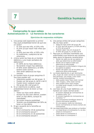 Genética humana
Comprueba lo que sabes
Autoevaluación 2: La herencia de los caracteres
Ejercicios de respuestas múltiples
1. Una pareja está esperando su primer
hijo,¿qué probabilidad tienen de qué sea
un varón?
○ El 75% que sea niño, el 25% niña
○ El 25% ya que nacen más niñas que
niños
○ El 50% que sea niño, el 50% niña
○ Es indiferente, cualquiera de las
anteriores.
2. ¿Cómo serán los hijos de un hombre
daltónico y una mujer portadora de
daltonismo?
○ El 100% de los hijos daltónicos
○ No tendrán ningún hijo daltónico
○ El 50% serán daltónicos y el 50%
tendrá visión normal.
○ Sólo serán daltónicos los hijos
varones
3. Un hombre tiene el grupo sanguíneo O
Sus hijos pueden ser:
○ Solamente pueden ser del grupo O
○ Pueden ser del grupo A, del B o del O
○ Pueden tener cualquier grupo
○ Del grupo AB o del grupo O
4. Si un matrimonio es albino, ¿qué
probabilidad tienen de tener un hijo
albino?
○ Todos sus hijos serán albinos
○ Aunque los dos sean albinos, pueden
tener un hijo albino, aunque es
improbable
○ No existe ninguna posibilidad
○ Tendrán una probabilidad del 50% de
tener un hijo albino
5. El gen causante de la hemofilia se
localiza en:
○ En el cromosoma 18 de autosomas
○ En el cromosoma sexual Y
○ En el cromosoma 21 de autosomas
○ En el cromosoma sexual X
6. Una pareja ambos del grupo sanguíneo
AB, los hijos serán:
○ Todos los hijos serán del grupo AB
○ El 25% será del grupo A, el 50% del AB y
el 25% del grupo B
○ Tendrán algún hijo con el grupo O
○ El 50% del grupo A y el 50% del B
7. Para que un individuo manifieste una
enfermedad cuya herencia sea recesiva,
debe darse la siguiente característica:
○ Recibir de cada uno de sus padres el
alelo que determina la enfermedad
○ Recibir de la madre el alelo que
determina la enfermedad
○ No padecerá la enfermedad si ninguno de
los padres la padece
○ Recibir del padre uno de los alelos que
determina dicha enfermedad
8. La miopía depende de un gen dominante
(M), el gen de visión normal es recesivo (m).
Dos personas, una miope y otra visión
normal, ambos homocigóticos:
○ Sólo pueden tener hijos visión normal
○ 75% miopes y 25% visión normal
○ Sólo pueden tener hijos miopes
○ La mitad serán miopes, la otra mitad
visión normal
9. Los hijos de una mujer daltónica y un
hombre con visión normal serán:
○ El número diploide de cromosomas se
simboliza como “2n”
○ El número haploide de cromosomas se
simboliza “n”
○ Los cromosomas homólogos tienen la
misma información genética
○ En una especie, todos los individuos
tienen normalmente el mismo número de
cromosomas.
10. Los espermatozoides que produce un hombre
○ La mitad llevan el cromosoma X y la otra
mitad el cromosoma Y
○ Todos llevan el cromosoma X
○ Todos llevan el cromosoma Y
Biología y Geología 7. 35
7
 