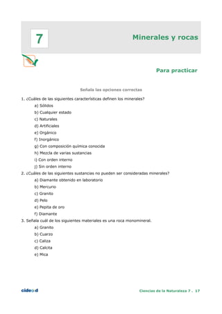 Minerales y rocas
Para practicar
Señala las opciones correctas
1. ¿Cuáles de las siguientes características definen los minerales?
a) Sólidos
b) Cualquier estado
c) Naturales
d) Artificiales
e) Orgánico
f) Inorgánico
g) Con composición química conocida
h) Mezcla de varias sustancias
i) Con orden interno
j) Sin orden interno
2. ¿Cuáles de las siguientes sustancias no pueden ser consideradas minerales?
a) Diamante obtenido en laboratorio
b) Mercurio
c) Granito
d) Pelo
e) Pepita de oro
f) Diamante
3. Señala cuál de los siguientes materiales es una roca monomineral.
a) Granito
b) Cuarzo
c) Caliza
d) Calcita
e) Mica
Ciencias de la Naturaleza 7 . 17
7
 