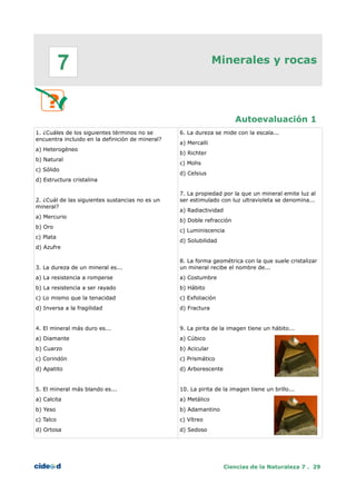 Minerales y rocas
Autoevaluación 1
1. ¿Cuáles de los siguientes términos no se
encuentra incluido en la definición de mineral?
a) Heterogéneo
b) Natural
c) Sólido
d) Estructura cristalina
2. ¿Cuál de las siguientes sustancias no es un
mineral?
a) Mercurio
b) Oro
c) Plata
d) Azufre
3. La dureza de un mineral es...
a) La resistencia a romperse
b) La resistencia a ser rayado
c) Lo mismo que la tenacidad
d) Inversa a la fragilidad
4. El mineral más duro es...
a) Diamante
b) Cuarzo
c) Corindón
d) Apatito
5. El mineral más blando es...
a) Calcita
b) Yeso
c) Talco
d) Ortosa
6. La dureza se mide con la escala...
a) Mercalli
b) Richter
c) Mohs
d) Celsius
7. La propiedad por la que un mineral emite luz al
ser estimulado con luz ultravioleta se denomina...
a) Radiactividad
b) Doble refracción
c) Luminiscencia
d) Solubilidad
8. La forma geométrica con la que suele cristalizar
un mineral recibe el nombre de...
a) Costumbre
b) Hábito
c) Exfoliación
d) Fractura
9. La pirita de la imagen tiene un hábito...
a) Cúbico
b) Acicular
c) Prismático
d) Arborescente
10. La pirita de la imagen tiene un brillo...
a) Metálico
b) Adamantino
c) Vítreo
d) Sedoso
Ciencias de la Naturaleza 7 . 29
7
 