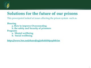 Communication Skills: Oral and Written Solutions for the future of our prisons  This powerpoint looked at issues effecting the prison system  such as. Housing          a. How to improve Overcrowding          b. the safety and Security of prisoners  Programs          a.  Mental wellbeing          b.  Social wellbeing https://www.box.net/shared/egjjn8cthf44pzpb0r1m 