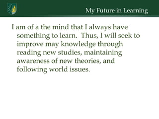 My Future in Learning I am of a the mind that I always have something to learn.  Thus, I will seek to improve may knowledge through reading new studies, maintaining awareness of new theories, and following world issues. 