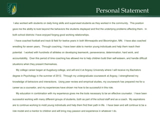 Personal Statement I also worked with students on daily living skills and supervised students as they worked in the community.  This position gave me the ability to look beyond the behaviors the students displayed and find the underlying problems affecting them.  In both school districts I have enjoyed forging good working relationships.  I have coached football and track & field for twelve years in both Minneapolis and Bloomington, MN.  I have also coached wrestling for seven years.  Through coaching, I have been able to mentor young individuals and help them reach their potential.  I worked with hundreds of athletes on developing teamwork, perseverance, determination, hard work, and accountability.  Over this period of time coaching has allowed me to help children build their self-esteem, and handle difficult situations when they present themselves.  My college career began at Augsburg college, and will end it at Argosy University where I will receive my Bachelors degree in Psychology in the summer of 2012.  Through my undergraduate coursework at Argosy, I strengthened my knowledge of behaviors and interactions.  Using peer review and empirical studies, my coursework has prepared me for a career as a counselor, and my experiences have shown me how to be successful in this role.  My education in combination with my experience gives me the tools necessary to be an effective counselor.  I have been successful working with many different groups of students, both as part of the school staff and as a coach.  My aspirations are to continue working to mold young individuals and help them find their path in life.  I have been and will continue to be a role model and a mentor to children and will bring may passion and experience in whatever I do. 