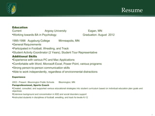 Resume  Education  Current  Argosy University  Eagan, MN Working towards BA in Psychology  Graduation: August  2012 1995-1998 Augsburg College Minneapolis, MN General Requirements Participated in Football, Wrestling, and Track Student Activity Coordinator (2 Years), Student Tour Representative Additional Skills Experience with various PC and Mac Applications Comfortable with Word, Microsoft Excel, Power Point, various programs Strong person-to-person communication skills Able to work independently, regardless of environmental distractions Experience 2003 - Present Bloomington Public Schools Bloomington, MN Paraprofessional, Sports Coach Created, consulted, and supported various educational strategies into student curriculum based on individual education plan goals and objectives  Extensive background and concentration in ASD and social disorders support Instructed students in disciplines of football, wrestling, and track for levels K-12 