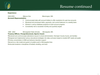 Resume continued  Experience 2002-2003 Alliance One Bloomington, MN Account Representative Communicated daily with account holders to offer resolutions for past due accounts Monitored and processed debts, payments, and current balances on a weekly basis  Worked in various database programs to track account progress Consistently met or exceeded monthly and quarterly targets 1998 - 2002 Minneapolis Public Schools Minneapolis, MN Truancy Officer, Paraprofessional, Sports Coach Monitored and communicated attendance issues to school administration, Hennepin County Courts, and families Designed and implemented various educational strategies into daily curriculum based on student IEP needs and goals Primary concentration in EBD and behavior disorders support Served as a role model and guide to troubled youth in Minneapolis Area  Instructed students in disciplines of football, wrestling, and track 