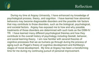 Reflection During my time at Argosy University, I have enhanced my knowledge of psychological process, theory, and cognition.  I have learned how abnormal behaviors may become diagnosable disorders and the possible risk factors that may contribute to those disorders, such as the biological, psychological, and societal factors.  Argosy has exposed me to how and why possible treatments of those disorders are determined with such tools as the DSM-IV TR.  I have learned many different psychological theories and how they contribute to the overall history of psychology including Gestalt, behavior, and social learning theory.  I am now familiar with several theories of cognitive processes that we as humans go through during the process of aging such as Piaget’s theory of cognitive development and  Kohlberg’s stages of moral development .  My time at Argosy has been a transforming time for me during my continuing pursuit of personal improvement.  
