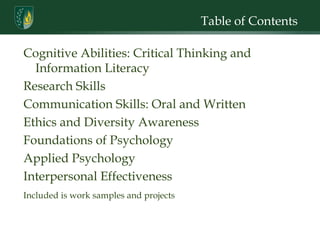 Table of Contents Cognitive Abilities: Critical Thinking and Information Literacy Research Skills Communication Skills: Oral and Written Ethics and Diversity Awareness Foundations of Psychology Applied Psychology Interpersonal Effectiveness Included is work samples and projects  