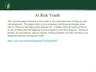 Research Skills At Risk Youth  This research paper examines at risk youth in two important areas of drug use and teen pregnancy.  This paper looks at teen pregnancy and drug use amongst teens and it’s effects on the high school dropout rate.  Children from all walks of life are at risk of falling into the trappings of teen pregnancy and illicit drug use.  However, parents, the government, and our schools working together can help curb these very dangerous practices among our youth. https://www.box.net/shared/hupxzht73b264ys9of97 