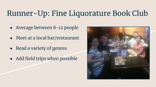 Runner-Up: Fine Liquorature Book Club
● Average between 8-12 people
● Meet at a local bar/restaurant
● Read a variety of genres
● Add field trips when possible
 