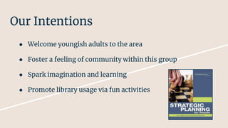Our Intentions
● Welcome youngish adults to the area
● Foster a feeling of community within this group
● Spark imagination and learning
● Promote library usage via fun activities
 