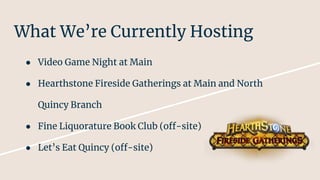 What We’re Currently Hosting
● Video Game Night at Main
● Hearthstone Fireside Gatherings at Main and North
Quincy Branch
● Fine Liquorature Book Club (off-site)
● Let’s Eat Quincy (off-site)
 