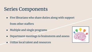 Series Components
● Five librarians who share duties along with support
from other staffers
● Multiple and single programs
● Department meetings to brainstorm and assess
● Utilize local talent and resources
 