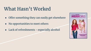 What Hasn’t Worked
● Offer something they can easily get elsewhere
● No opportunities to meet others
● Lack of refreshments - especially alcohol
 