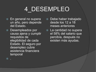 4_DESEMPLEO
 En general no supera
un año, pero depende
del Estado.
 Desempleados por
causa ajena y cumplir
requisitos de
elegibilidad de cada
Estado. El seguro por
desempleo cubre
asistencia financiera
temporal
 .
 Debe haber trabajado
desde los 12 a 18
meses anteriores
 La cantidad no supera
el 58% del salario que
percibía, después no
existen más ayudas.
 