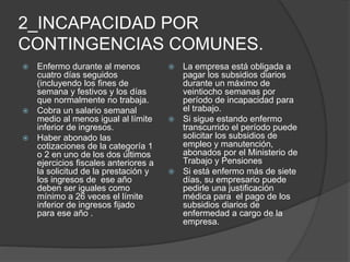 2_INCAPACIDAD POR
CONTINGENCIAS COMUNES.
 Enfermo durante al menos
cuatro días seguidos
(incluyendo los fines de
semana y festivos y los días
que normalmente no trabaja.
 Cobra un salario semanal
medio al menos igual al límite
inferior de ingresos.
 Haber abonado las
cotizaciones de la categoría 1
o 2 en uno de los dos últimos
ejercicios fiscales anteriores a
la solicitud de la prestación y
los ingresos de ese año
deben ser iguales como
mínimo a 26 veces el límite
inferior de ingresos fijado
para ese año .
 La empresa está obligada a
pagar los subsidios diarios
durante un máximo de
veintiocho semanas por
período de incapacidad para
el trabajo.
 Si sigue estando enfermo
transcurrido el período puede
solicitar los subsidios de
empleo y manutención,
abonados por el Ministerio de
Trabajo y Pensiones
 Si está enfermo más de siete
días, su empresario puede
pedirle una justificación
médica para el pago de los
subsidios diarios de
enfermedad a cargo de la
empresa.
 