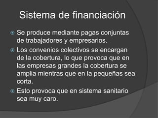 Sistema de financiación
 Se produce mediante pagas conjuntas
de trabajadores y empresarios.
 Los convenios colectivos se encargan
de la cobertura, lo que provoca que en
las empresas grandes la cobertura se
amplia mientras que en la pequeñas sea
corta.
 Esto provoca que en sistema sanitario
sea muy caro.
 
