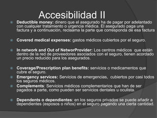 Accesibilidad II
 Deductible money: dinero que el asegurado ha de pagar por adelantado
con cualquier tratamiento o urgencia médica. El asegurado paga una
factura y a continuación, reclaama la parte que corresponda de esa factura
 Covered medical expenses: gastos médicos cubiertos por el seguro.
 In network and Out of NetworProvider: Los centros médicos que están
dentro de la red de proveedores asociados con el seguro, tienen acordado
un precio reducido para los asegurados.
 Coverage/Prescription plan benefits: servicios o medicamentos que
cubre el seguro.
 Emergency services: Servicios de emergencias, cubiertos por casi todos
los seguros médicos.
 Complements: Servicios médicos complementarios que han de ser
pagados a parte, como pueden ser servicios dentales u oculista.
 Dependents o dependientes: en los seguros privados se puede añadir a
dependientes (esposos o niños) en el seguro pagando una cierta cantidad.
 