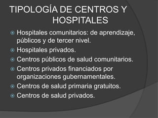 TIPOLOGÍA DE CENTROS Y
HOSPITALES
 Hospitales comunitarios: de aprendizaje,
públicos y de tercer nivel.
 Hospitales privados.
 Centros públicos de salud comunitarios.
 Centros privados financiados por
organizaciones gubernamentales.
 Centros de salud primaria gratuitos.
 Centros de salud privados.
 