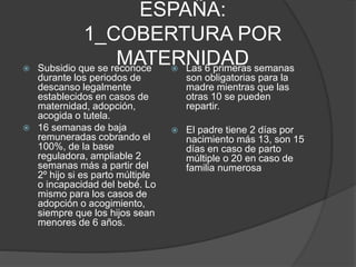 ESPAÑA:
1_COBERTURA POR
MATERNIDAD Subsidio que se reconoce
durante los periodos de
descanso legalmente
establecidos en casos de
maternidad, adopción,
acogida o tutela.
 16 semanas de baja
remuneradas cobrando el
100%, de la base
reguladora, ampliable 2
semanas más a partir del
2º hijo si es parto múltiple
o incapacidad del bebé. Lo
mismo para los casos de
adopción o acogimiento,
siempre que los hijos sean
menores de 6 años.
 Las 6 primeras semanas
son obligatorias para la
madre mientras que las
otras 10 se pueden
repartir.
 El padre tiene 2 días por
nacimiento más 13, son 15
días en caso de parto
múltiple o 20 en caso de
familia numerosa
 