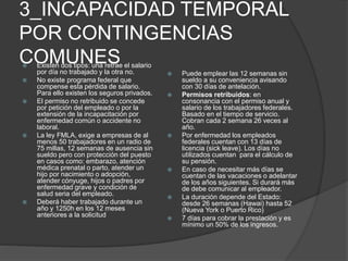 3_INCAPACIDAD TEMPORAL
POR CONTINGENCIAS
COMUNES Existen dos tipos: una retrae el salario
por día no trabajado y la otra no.
 No existe programa federal que
compense esta pérdida de salario.
Para ello existen los seguros privados.
 El permiso no retribuido se concede
por petición del empleado o por la
extensión de la incapacitación por
enfermedad común o accidente no
laboral.
 La ley FMLA, exige a empresas de al
menos 50 trabajadores en un radio de
75 millas, 12 semanas de ausencia sin
sueldo pero con protección del puesto
en casos como: embarazo, atención
médica prenatal o parto, atender un
hijo por nacimiento o adopción,
atender cónyuge, hijos o padres por
enfermedad grave y condición de
salud seria del empleado.
 Deberá haber trabajado durante un
año y 1250h en los 12 meses
anteriores a la solicitud
 Puede emplear las 12 semanas sin
sueldo a su conveniencia avisando
con 30 días de antelación.
 Permisos retribuidos: en
consonancia con el permiso anual y
salario de los trabajadores federales.
Basado en el tiempo de servicio.
Cobran cada 2 semana 26 veces al
año.
 Por enfermedad los empleados
federales cuentan con 13 días de
licencia (sick leave). Los días no
utilizados cuentan para el cálculo de
su pensión.
 En caso de necesitar más días se
cuentan de las vacaciones o adelantar
de los años siguientes. Si durará más
de debe comunicar al empleador.
 La duración depende del Estado:
desde 26 semanas (Hawai) hasta 52
(Nueva York o Puerto Rico)
 7 días para cobrar la prestación y es
mínimo un 50% de los ingresos.
 