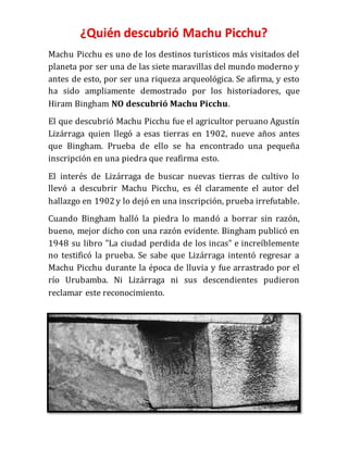 ¿Quién descubrió Machu Picchu?
Machu Picchu es uno de los destinos turísticos más visitados del
planeta por ser una de las siete maravillas del mundo moderno y
antes de esto, por ser una riqueza arqueológica. Se afirma, y esto
ha sido ampliamente demostrado por los historiadores, que
Hiram Bingham NO descubrió Machu Picchu.
El que descubrió Machu Picchu fue el agricultor peruano Agustín
Lizárraga quien llegó a esas tierras en 1902, nueve años antes
que Bingham. Prueba de ello se ha encontrado una pequeña
inscripción en una piedra que reafirma esto.
El interés de Lizárraga de buscar nuevas tierras de cultivo lo
llevó a descubrir Machu Picchu, es él claramente el autor del
hallazgo en 1902 y lo dejó en una inscripción, prueba irrefutable.
Cuando Bingham halló la piedra lo mandó a borrar sin razón,
bueno, mejor dicho con una razón evidente. Bingham publicó en
1948 su libro "La ciudad perdida de los incas" e increíblemente
no testificó la prueba. Se sabe que Lizárraga intentó regresar a
Machu Picchu durante la época de lluvia y fue arrastrado por el
río Urubamba. Ni Lizárraga ni sus descendientes pudieron
reclamar este reconocimiento.
 