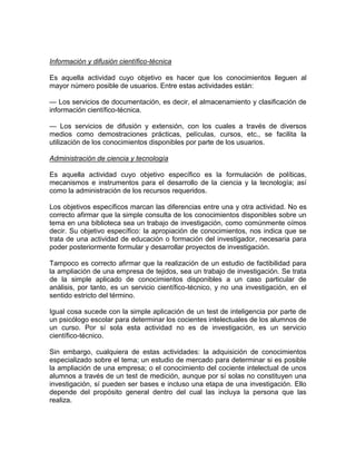 Información y difusión científico-técnica
Es aquella actividad cuyo objetivo es hacer que los conocimientos lleguen al
mayor número posible de usuarios. Entre estas actividades están:
— Los servicios de documentación, es decir, el almacenamiento y clasificación de
información científico-técnica.
— Los servicios de difusión y extensión, con los cuales a través de diversos
medios como demostraciones prácticas, películas, cursos, etc., se facilita la
utilización de los conocimientos disponibles por parte de los usuarios.
Administración de ciencia y tecnología
Es aquella actividad cuyo objetivo específico es la formulación de políticas,
mecanismos e instrumentos para el desarrollo de la ciencia y la tecnología; así
como la administración de los recursos requeridos.
Los objetivos específicos marcan las diferencias entre una y otra actividad. No es
correcto afirmar que la simple consulta de los conocimientos disponibles sobre un
tema en una biblioteca sea un trabajo de investigación, como comúnmente oímos
decir. Su objetivo específico: la apropiación de conocimientos, nos indica que se
trata de una actividad de educación o formación del investigador, necesaria para
poder posteriormente formular y desarrollar proyectos de investigación.
Tampoco es correcto afirmar que la realización de un estudio de factibilidad para
la ampliación de una empresa de tejidos, sea un trabajo de investigación. Se trata
de la simple aplicado de conocimientos disponibles a un caso particular de
análisis, por tanto, es un servicio científico-técnico, y no una investigación, en el
sentido estricto del término.
Igual cosa sucede con la simple aplicación de un test de inteligencia por parte de
un psicólogo escolar para determinar los cocientes intelectuales de los alumnos de
un curso. Por sí sola esta actividad no es de investigación, es un servicio
científico-técnico.
Sin embargo, cualquiera de estas actividades: la adquisición de conocimientos
especializado sobre el tema; un estudio de mercado para determinar si es posible
la ampliación de una empresa; o el conocimiento del cociente intelectual de unos
alumnos a través de un test de medición, aunque por sí solas no constituyen una
investigación, sí pueden ser bases e incluso una etapa de una investigación. Ello
depende del propósito general dentro del cual las incluya la persona que las
realiza.

 