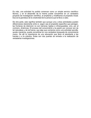 Es más, una actividad ha podido comenzar como un simple servicio científicotécnico, y en el desarrollo de la misma puede convertirse en un verdadero
proyecto de investigación científica, al ampliarse y modificarse el propósito inicial.
Esa es la grandeza de la creatividad de la persona que la lleva a cabo.
De otra parte, esto significa también que aunque una y otras actividades pueden
diferenciarse claramente entre sí, según sea el propósito específico que persigan,
las fronteras de distinción no son barreras rígidas e infranqueables, sino, por el
contrario, dinámicas. El proceso del conocimiento y la pasión por conocer son de
tal naturaleza y de tal fuerza, que algo que comienza como una actividad sencilla,
quizás mecánica, puede convertirse en una verdadera búsqueda de conocimiento
nuevo. De allí la importancia de una educación que lleve al estudiante a las
fuentes y a la práctica. Estas son dos puertas de entrada a la realización de
verdaderas investigaciones.

 