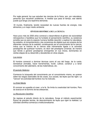 Por regla general, los que estudian las ciencias de la física, son, por naturaleza,
personas que resuelven problemas. A medida que pasa el tiempo, ese talento
puede que tenga una repentina demanda.
El mundo, finalmente, tendrá necesidad de nuevas fuentes de energía, más
alimentos y un mejor medio ambiente
SÍNTESIS HISTÓRICA DE LA CIENCIA
Hace poco más de 2500 años comenzó a desarrollarse el género de racionalidad
retrospectiva e hipotética que ha fundado el pensamiento científico, su existencia
acredita que es para la especie humana factible describir y explicar la naturaleza,
los estados, el comportamiento y las conexiones de objetos que son propios de los
diferentes campos de la realidad, constituyendo así el conocimiento de la ciencia,
indica que la historia de la ciencia está íntimamente ligada a la actividad
paradigmita del quehacer humano, es decir del paradigma universal, de manera
que tiende a generar paradigmas emergentes en sus inicios, dominantes en
ciertas etapas de su desarrollo y decadentes en otras etapas.
Los inicios
El hombre comenzó a dominar técnicas como el uso del fuego, de la rueda,
domesticar animales, hacer herramientas, fundir, cultivar, construir y a tener
conocimiento del calendario, de las matemáticas, etc.
El periodo Helénico
Comienza la búsqueda del conocimiento por el conocimiento mismo, se quieren
saber los rasgos esenciales de las cosas, sus causas, las leyes que las rigen. La
"ciencia" era actividad del hombre rico he instruido.
La Edad Media
El conocer se supedita al creer, a la fe. Se limita la creatividad del hombre, Pero
se avanza en el dominio de las artesanías.
La Revolución Científica
Se regresa al estudio directo de la naturaleza. Surge el método experimental.
Época de grandes teorías, de descubrimiento de leyes que rigen la realidad. La
actividad científica comienza a institucionalizarse.

 