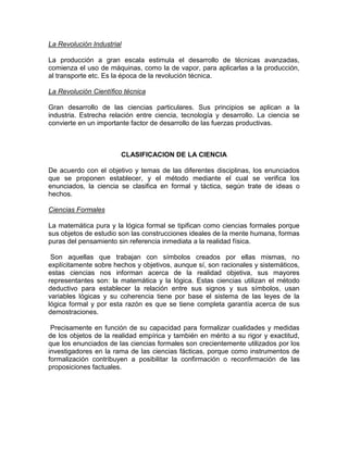 La Revolución Industrial
La producción a gran escala estimula el desarrollo de técnicas avanzadas,
comienza el uso de máquinas, como la de vapor, para aplicarlas a la producción,
al transporte etc. Es la época de la revolución técnica.
La Revolución Científico técnica
Gran desarrollo de las ciencias particulares. Sus principios se aplican a la
industria. Estrecha relación entre ciencia, tecnología y desarrollo. La ciencia se
convierte en un importante factor de desarrollo de las fuerzas productivas.

CLASIFICACION DE LA CIENCIA
De acuerdo con el objetivo y temas de las diferentes disciplinas, los enunciados
que se proponen establecer, y el método mediante el cual se verifica los
enunciados, la ciencia se clasifica en formal y táctica, según trate de ideas o
hechos.
Ciencias Formales
La matemática pura y la lógica formal se tipifican como ciencias formales porque
sus objetos de estudio son las construcciones ideales de la mente humana, formas
puras del pensamiento sin referencia inmediata a la realidad física.
Son aquellas que trabajan con símbolos creados por ellas mismas, no
explícitamente sobre hechos y objetivos, aunque sí, son racionales y sistemáticos,
estas ciencias nos informan acerca de la realidad objetiva, sus mayores
representantes son: la matemática y la lógica. Estas ciencias utilizan el método
deductivo para establecer la relación entre sus signos y sus símbolos, usan
variables lógicas y su coherencia tiene por base el sistema de las leyes de la
lógica formal y por esta razón es que se tiene completa garantía acerca de sus
demostraciones.
Precisamente en función de su capacidad para formalizar cualidades y medidas
de los objetos de la realidad empírica y también en mérito a su rigor y exactitud,
que los enunciados de las ciencias formales son crecientemente utilizados por los
investigadores en la rama de las ciencias fácticas, porque como instrumentos de
formalización contribuyen a posibilitar la confirmación o reconfirmación de las
proposiciones factuales.

 