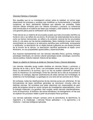 Ciencias Fácticas o Factuales
Son aquellas que en su investigación actúan sobre la realidad, en primer lugar
observando los procesos y sucesos que modifican su funcionamiento y haciendo
conjeturas, es decir, planteando hipótesis que deberán ser probadas. Estas
ciencias utilizan símbolos pero con valores concretos y precisos, su coherencia
está enmarcada en el sistema de ideas que manejan y este sistema no representa
una garantía plena para la verificación de la hipótesis.
Toda ciencia es un sistema de enunciados puesto que todo enunciado científico se
funda en otro o se refiere de una teoría. El principio de sistematicidad de la ciencia
como ya hemos mencionado, se refiere a la conexión racional de los enunciados
entre sí y de estos con las teorías establecidas. Nexo mediante el que todo nuevo
conocimiento se incorpora a la estructura científica para confirmarla, enriquecerla
o rectificarla. La descripción de un objeto factual cualquiera es una faceta primaria
de la función de la ciencia. La descripción científica aprehende al objeto como
fenómeno, en sus propiedades aparenciales y observacionales.
Sus mayores representantes son: las ciencias naturales (física, química, biología,
psicología individual) y la ciencia cultural (psicología social, sociología, economía,
ciencia política, historia material, historia de las ideas).
Según su objetivo la Ciencia se divide en Ciencias Puras y Ciencia Aplicadas.
Las ciencias naturales puras suelen dividirse en ciencias físicas y químicas, y
ciencias de la vida y de la Tierra. Las principales ramas del primer grupo son la
física, la astronomía y la química, que a su vez se pueden subdividir en campos
como la mecánica o la cosmología. Entre las ciencias de la vida se encuentran la
botánica y la zoología; algunas subdivisiones de estas ciencias son la fisiología, la
anatomía o la microbiología. La geología es una rama de las ciencias de la Tierra.
Sin embargo, todas las clasificaciones de las ciencias puras son arbitrarias. En las
formulaciones de leyes científicas generales se reconocen vínculos entre las
distintas ciencias. Se considera que estas relaciones son responsables de gran
parte del progreso actual en varios campos de investigación especializados, como
la biología molecular y la genética. Han surgido varias ciencias interdisciplinares,
como la bioquímica, la biofísica, las bioma temáticas o la bioingeniería, en las que
se explican los procesos vitales a partir de principios físico-químicos.
Las ciencias aplicadas incluyen campos como la aeronáutica, la electrónica, la
ingeniería y la metalurgia —ciencias físicas aplicadas— o la agronomía y la
medicina —ciencias biológicas aplicadas.

 